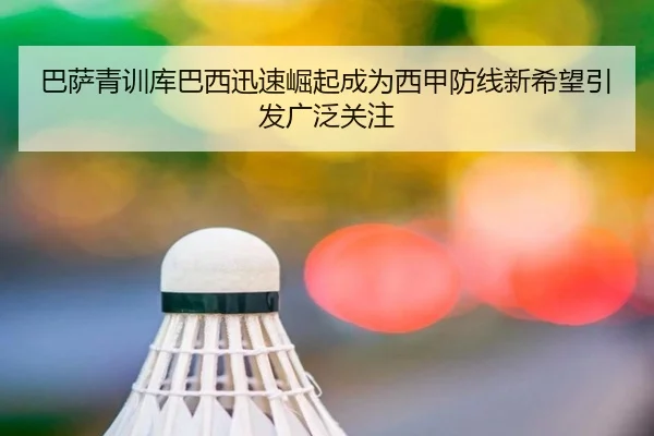 巴萨青训库巴西迅速崛起成为西甲防线新希望引发广泛关注