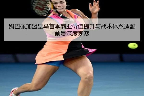 姆巴佩加盟皇马首季商业价值提升与战术体系适配前景深度观察