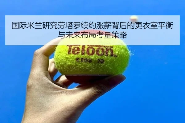 国际米兰研究劳塔罗续约涨薪背后的更衣室平衡与未来布局考量策略