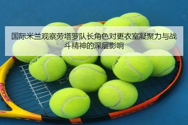 国际米兰观察劳塔罗队长角色对更衣室凝聚力与战斗精神的深层影响