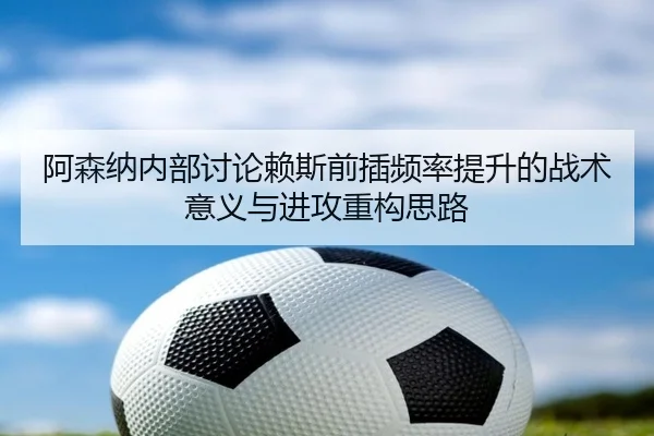 阿森纳内部讨论赖斯前插频率提升的战术意义与进攻重构思路