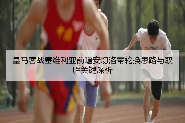 皇马客战塞维利亚前瞻安切洛蒂轮换思路与取胜关键深析
