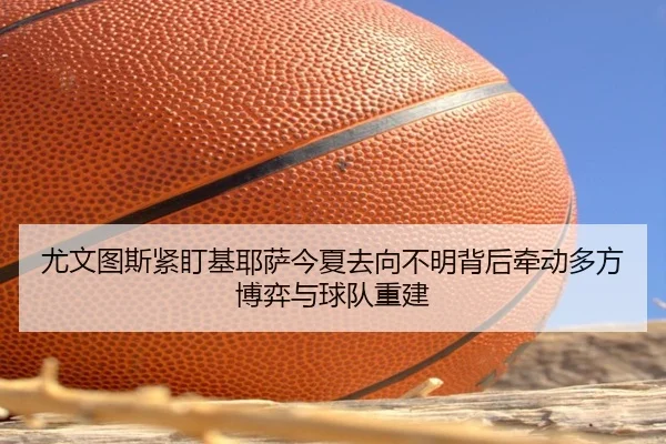 尤文图斯紧盯基耶萨今夏去向不明背后牵动多方博弈与球队重建