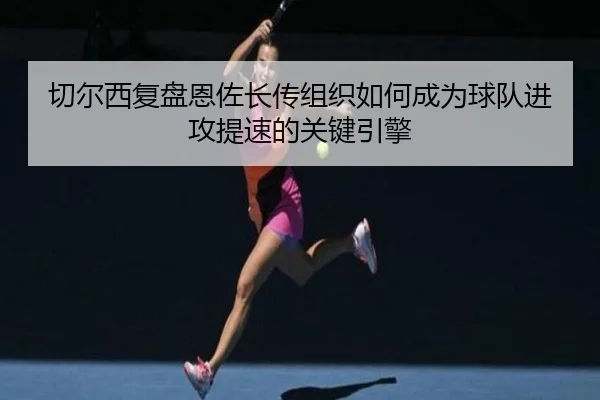 切尔西复盘恩佐长传组织如何成为球队进攻提速的关键引擎