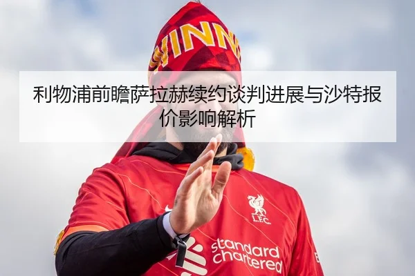利物浦前瞻萨拉赫续约谈判进展与沙特报价影响解析