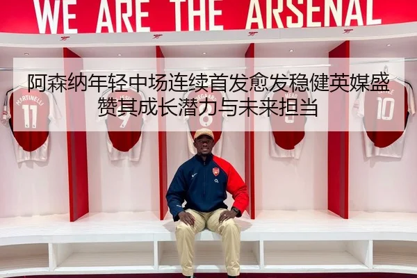 阿森纳年轻中场连续首发愈发稳健英媒盛赞其成长潜力与未来担当