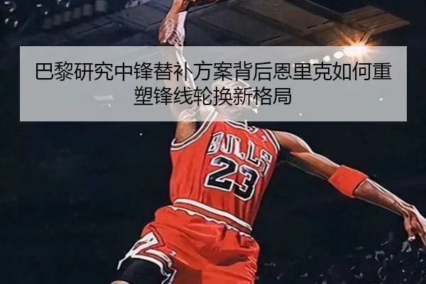 巴黎研究中锋替补方案背后恩里克如何重塑锋线轮换新格局